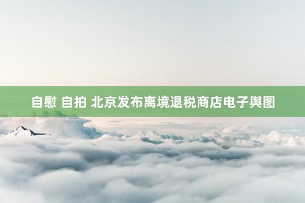 自慰 自拍 北京发布离境退税商店电子舆图