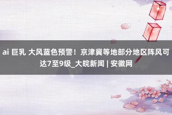 ai 巨乳 大风蓝色预警！京津冀等地部分地区阵风可达7至9级_大皖新闻 | 安徽网