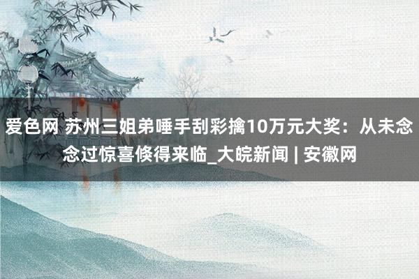 爱色网 苏州三姐弟唾手刮彩擒10万元大奖：从未念念过惊喜倏得来临_大皖新闻 | 安徽网