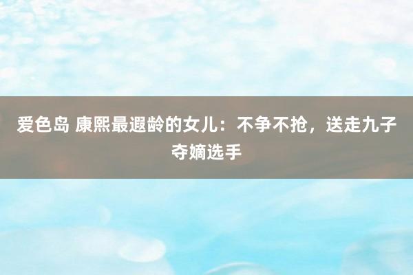 爱色岛 康熙最遐龄的女儿：不争不抢，送走九子夺嫡选手
