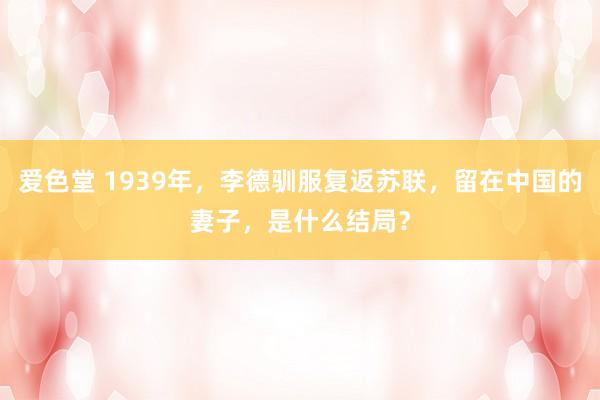 爱色堂 1939年，李德驯服复返苏联，留在中国的妻子，是什么结局？