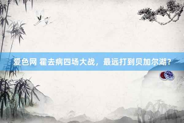 爱色网 霍去病四场大战，最远打到贝加尔湖？