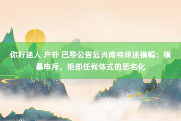 你好迷人 户外 巴黎公告复兴南特球迷横幅：横暴申斥，拒却任何体式的恶名化