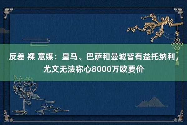 反差 裸 意媒：皇马、巴萨和曼城皆有益托纳利，尤文无法称心8000万欧要价
