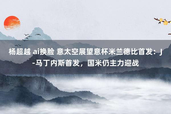 杨超越 ai换脸 意太空展望意杯米兰德比首发：J-马丁内斯首发，国米仍主力迎战