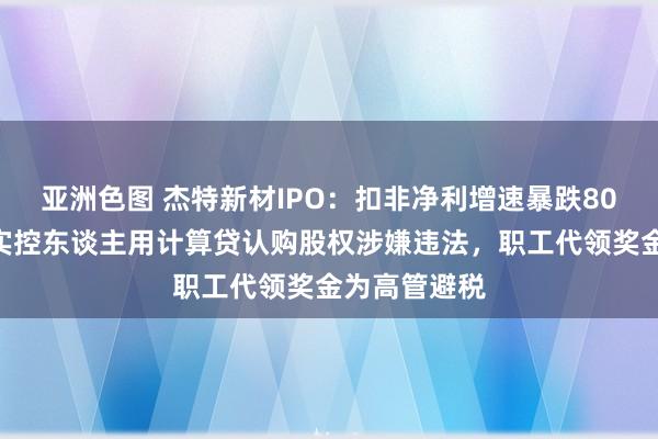 亚洲色图 杰特新材IPO：扣非净利增速暴跌80%遭质疑，实控东谈主用计算贷认购股权涉嫌违法，职工代领