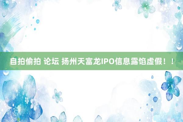 自拍偷拍 论坛 扬州天富龙IPO信息露馅虚假！！