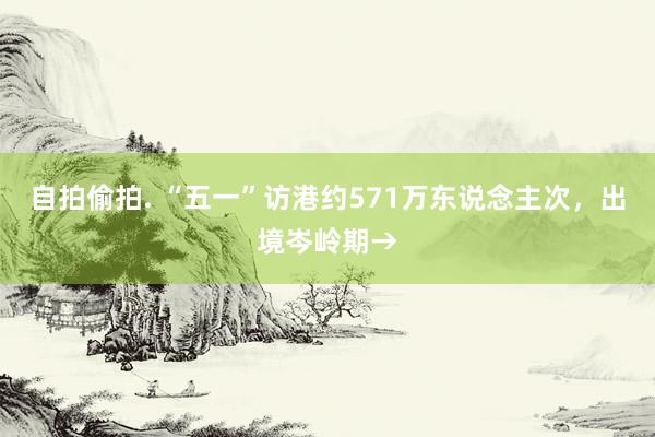 自拍偷拍. “五一”访港约571万东说念主次，出境岑岭期→