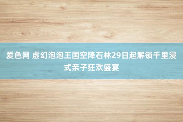 爱色网 虚幻泡泡王国空降石林29日起解锁千里浸式亲子狂欢盛宴