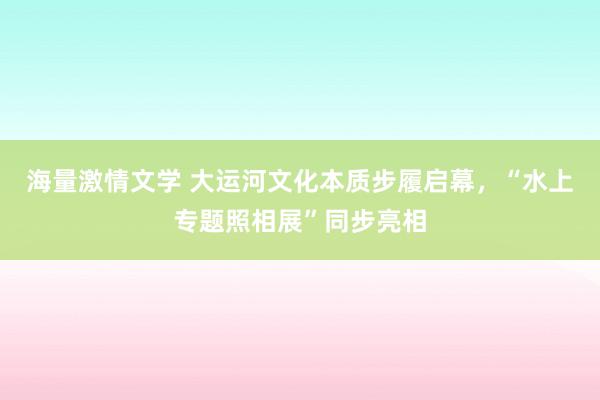 海量激情文学 大运河文化本质步履启幕，“水上专题照相展”同步亮相