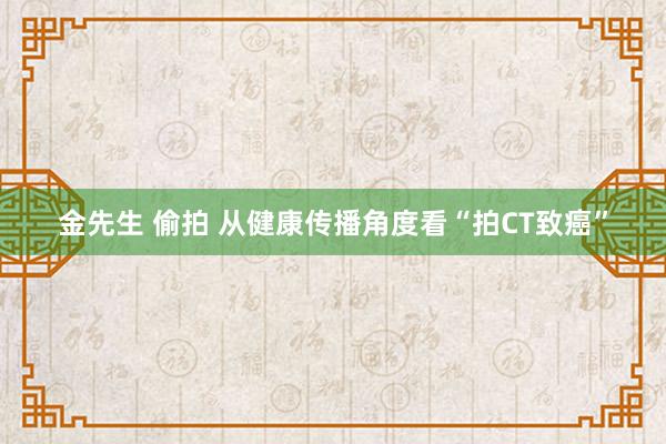 金先生 偷拍 从健康传播角度看“拍CT致癌”