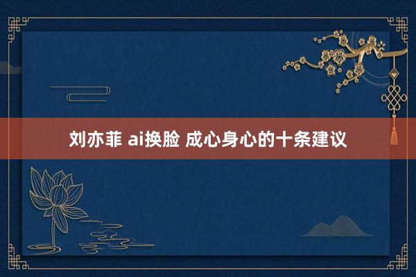 刘亦菲 ai换脸 成心身心的十条建议