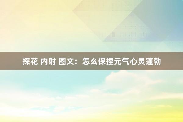 探花 内射 图文：怎么保捏元气心灵蓬勃