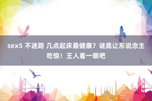 sex5 不迷路 几点起床最健康？谜底让东说念主吃惊！王人看一眼吧