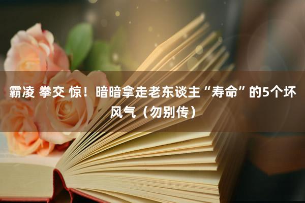 霸凌 拳交 惊！暗暗拿走老东谈主“寿命”的5个坏风气（勿别传）