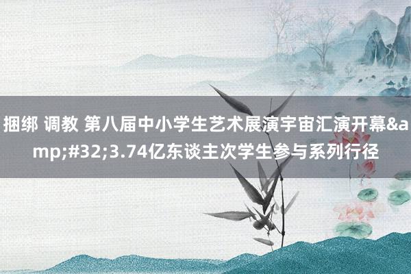 捆绑 调教 第八届中小学生艺术展演宇宙汇演开幕&#32;3.74亿东谈主次学生参与系列行径