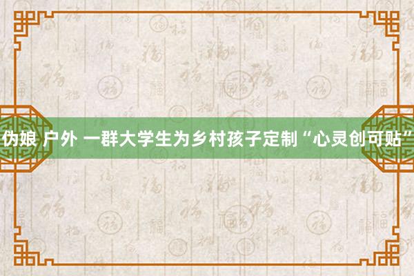 伪娘 户外 一群大学生为乡村孩子定制“心灵创可贴”