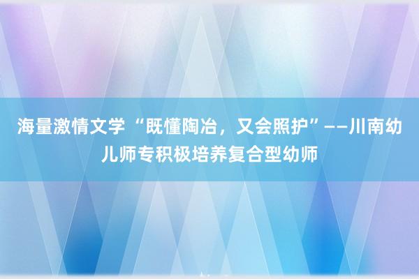 海量激情文学 “既懂陶冶，又会照护”——川南幼儿师专积极培养复合型幼师