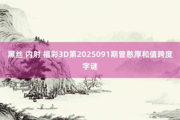 黑丝 内射 福彩3D第2025091期曾憨厚和值跨度字谜